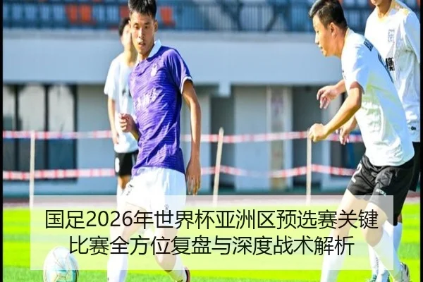 国足2026年世界杯亚洲区预选赛关键比赛全方位复盘与深度战术解析